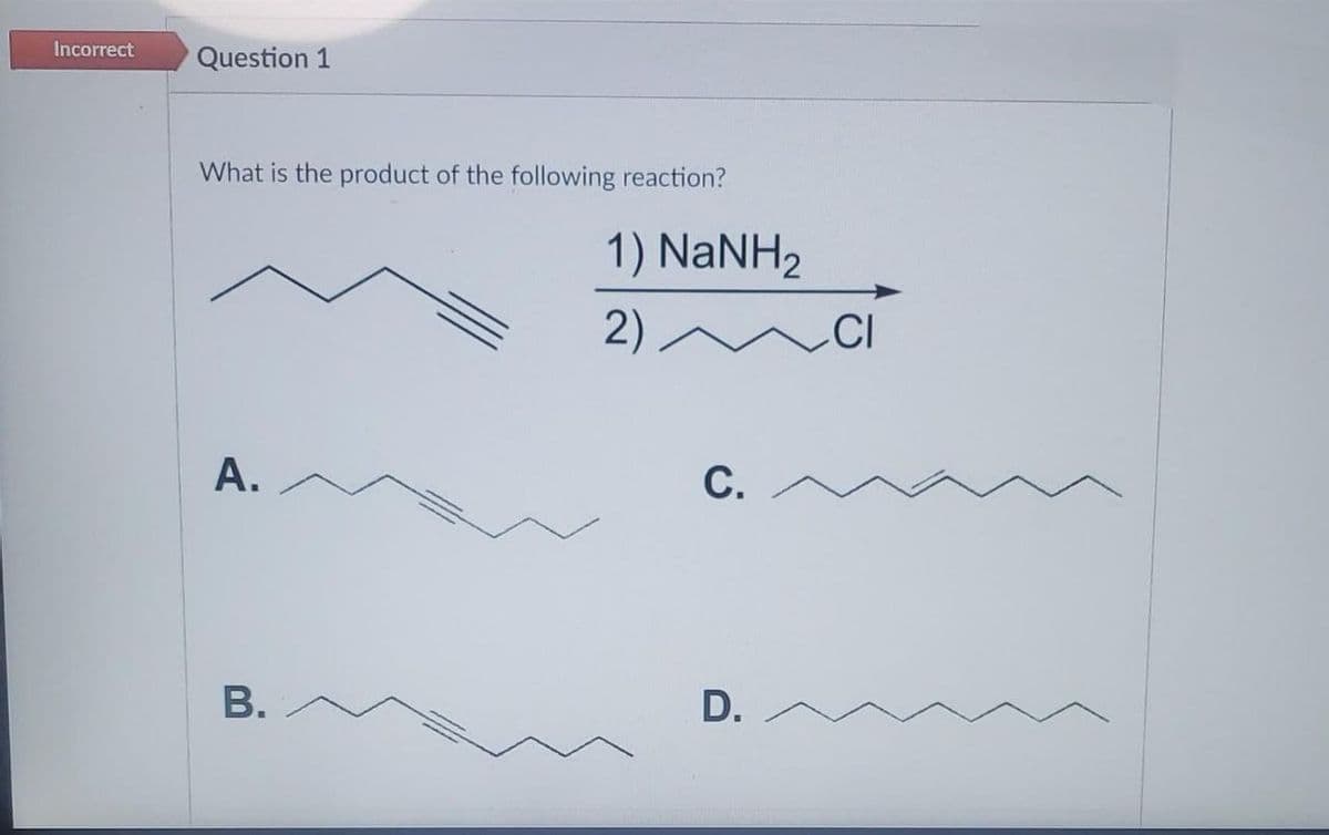 Incorrect
Question 1
What is the product of the following reaction?
1) NaNH2
2)
CI
A.
С.
В.
D.
