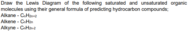 Draw the Lewis Diagram of the following saturated and unsaturated organic
molecules using their general formula of predicting hydrocarbon compounds;
Alkane - CnH2n+2
Alkene - CnH2n
Alkyne - CnH2n-2
