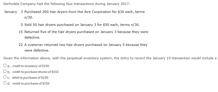 Garfunkle Company had the following four transactions during January 2017:
January 3 Purchased 200 hair dryers from Hot Aire Corporation for $30 each, terms
n/30.
5 Sold 50 hair dryers purchased on January 3 for $50 each, terms n/30.
15 Returned five of the hair dryers purchased on January 3 because they were
defective.
22 A customer returned two hair dryers purchased on January 5 because they
were defective.
Given the information above, with the perpetual inventory system, the entry to record the January 15 transaction would include a
Oa. credit to inventory of $150.
Ob. credit to purchase returns of $150.
Oc. debit to purchases of $150.
Od. credit to purchases of $150.
