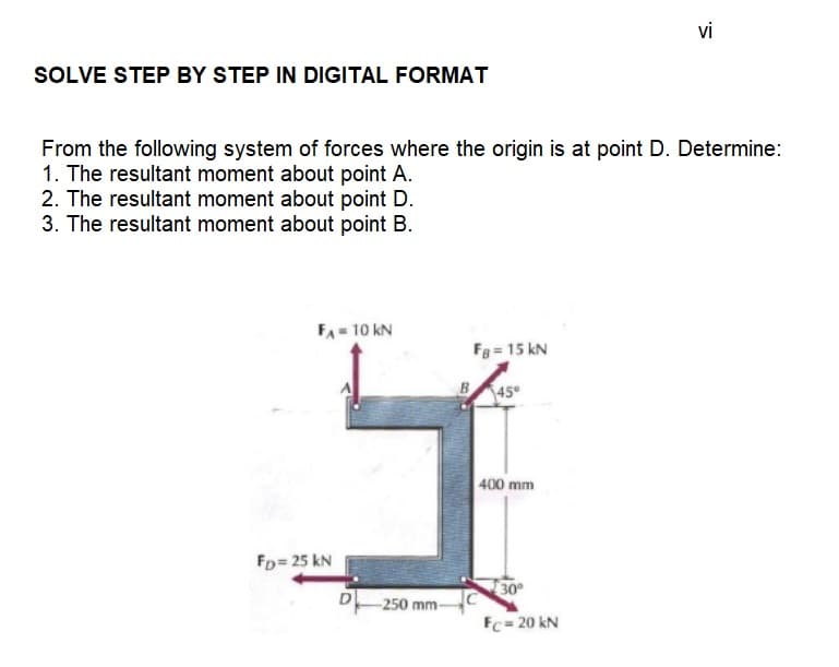 SOLVE STEP BY STEP IN DIGITAL FORMAT
From the following system of forces where the origin is at point D. Determine:
1. The resultant moment about point A.
2. The resultant moment about point D.
3. The resultant moment about point B.
F₁ = 10 KN
FD= 25 KN
D
-250 mm-
B
FB = 15 kN
45°
400 mm
vi
30°
Fc= 20 kN