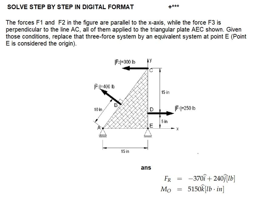 SOLVE STEP BY STEP IN DIGITAL FORMAT
The forces F1 and F2 in the figure are parallel to the x-axis, while the force F3 is
perpendicular to the line AC, all of them applied to the triangular plate AEC shown. Given
those conditions, replace that three-force system by an equivalent system at point E (Point
E is considered the origin).
|F3|=400 lb
10 in
|F2=300 lb
$300
B
15 in
AY
D
E
ans
****
15 in
5 in
FR
Mo
|F₁|=250 lb
=
=
-3701+240 [lb]
5150k[lb-in]