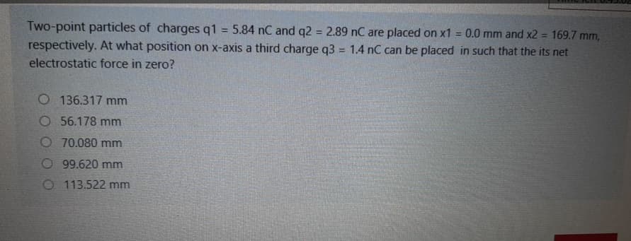 Two-point particles of charges q1 = 5.84 nC and q2 = 2.89 nC are placed on x1 = 0.0 mm and x2 = 169.7 mm,
respectively. At what position on x-axis a third charge q3 = 1.4 nC can be placed in such that the its net
electrostatic force in zero?
%3D
%3D
!3!
O 136.317 mm
O 56.178 mm
O 70.080 mm
99.620 mm
O 113.522 mm
