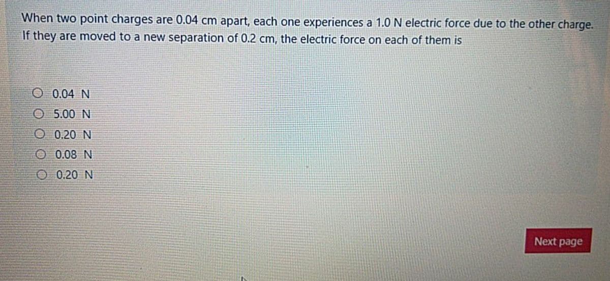 When two point charges are 0.04 cm apart, each one experiences a 1.0 N electric force due to the other charge.
If they are moved to a new separation of 0.2 cm, the electric force on each of them is
O. 0.04 N
O 5.00 N
O 0.20 N
O 0.08 N
O 0.20 N
Next page
