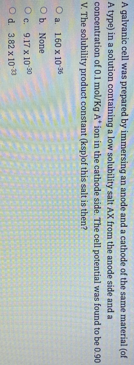 A galvanic cell was prepared by immersing an anode and a cathode of the same material (of
A type) in a solution containing a low solubility salt AX from the anode side and a
concentration of 0.1 mol/Kg A* ion in the cathode side. The cell potential was found to be 0.90
V. The solubility product constant (ksp)of this salt is then?
O a. 1.60 x 10-36
ОЪ. None
Ос.
9.17 x 10-30
O d. 3.82 x 10-33
