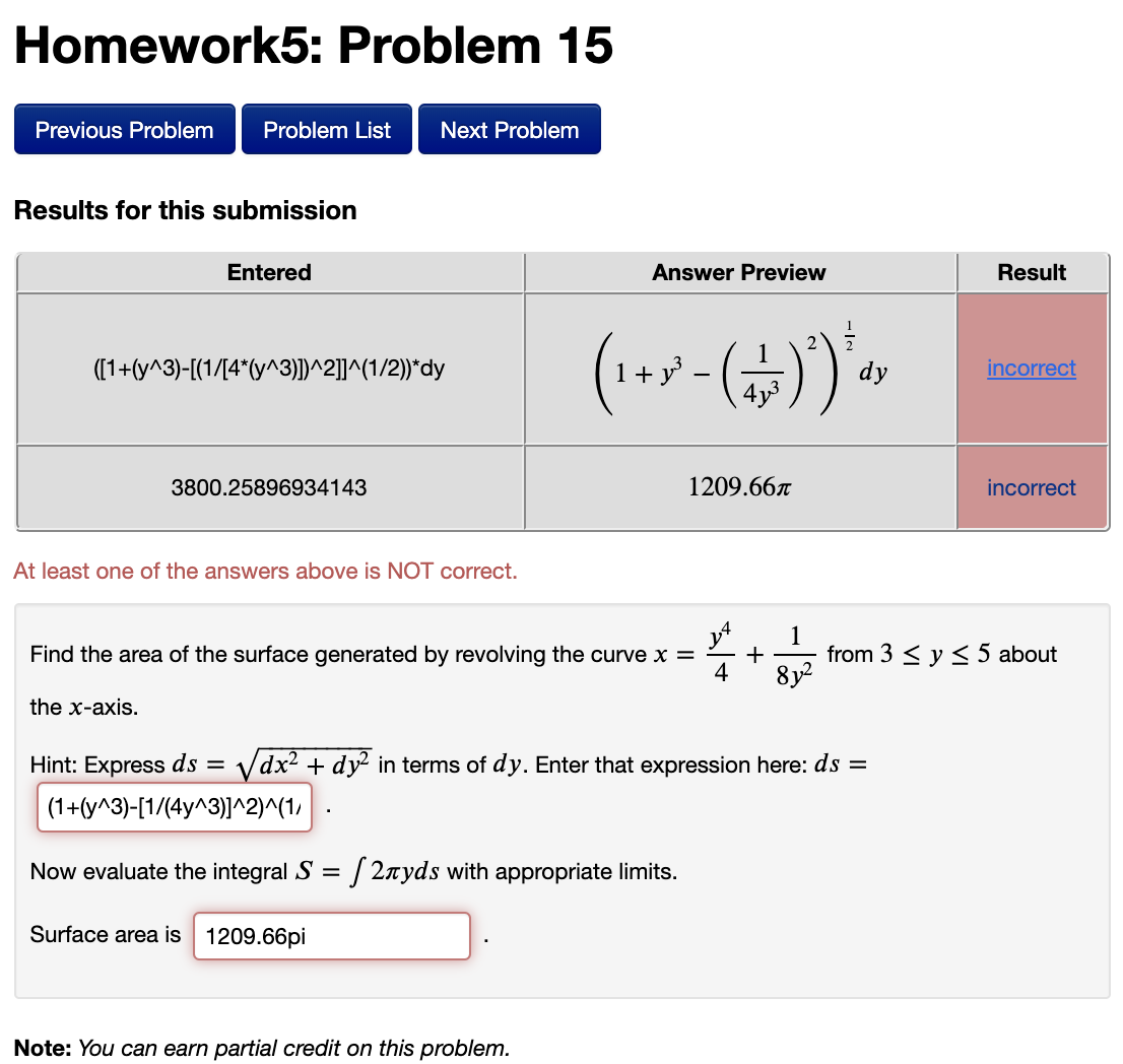 Homework5: Problem 15
Previous Problem
Problem List
Next Problem
Results for this submission
Entered
Answer Preview
Result
(1+7
([1+(y^3)-[(1/[4*(y^3)])^2]]^(1/2))*dy
dy
incorrect
4y3
3800.25896934143
1209.667
incorrect
At least one of the answers above is NOT correct.
1
Find the area of the surface generated by revolving the curve x =
+
from 3 < y <5 about
8y2
the x-axis.
Hint: Express ds =
Vdx2 + dy? in terms of dy. Enter that expression here: ds =
(1+(y^3)-[1/(4y^3)]^2)^(1,
Now evaluate the integral S = / 2nyds with appropriate limits.
Surface area is 1209.66pi
Note: You can earn partial credit on this problem.
