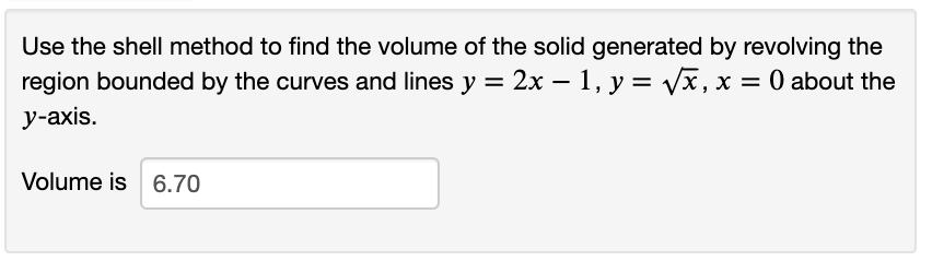 Use the shell method to find the volume of the solid generated by revolving the
region bounded by the curves and lines y = 2x – 1, y = Vx, x = 0 about the
%3D
у-ахis.
Volume is 6.70
