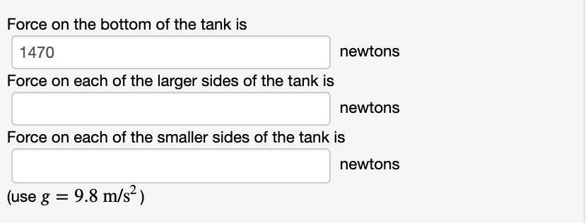 Force on the bottom of the tank is
1470
newtons
Force on each of the larger sides of the tank is
newtons
Force on each of the smaller sides of the tank is
newtons
(use g = 9.8 m/s²)
%3D
