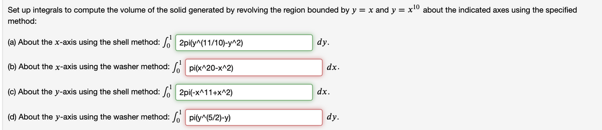 10
Set up integrals to compute the volume of the solid generated by revolving the region bounded by y = x and y = x about the indicated axes using the specified
method:
(a) About the x-axis using the shell method: / 2pi(y^(11/10)-y^2)
dy.
(b) About the x-axis using the washer method: pi(x^20-x^2)
dx.
(c) About the y-axis using the shell method: / 2pi(-x^11+x^2)
dx.
(d) About the y-axis using the washer method: / pi(y^(5/2)-y)
dy.
