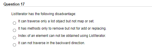 Question 17
Listlterator has the following disadvantage:
It can traverse only a list object but not map or set.
It has methods only to remove but not for add or replacing.
Index of an element can not be obtained using Listlterator.
It can not traverse in the backward direction.
