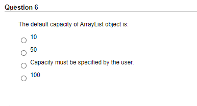 Question 6
The default capacity of ArrayList object is:
10
50
Capacity must be specified by the user.
100

