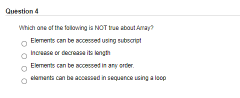 Question 4
Which one of the following is NOT true about Array?
Elements can be accessed using subscript
Increase or decrease its length
Elements can be accessed in any order.
elements can be accessed in sequence using a loop
