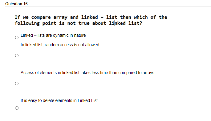 Question 16
If we compare array and linked - list then which of the
following point is not true about lihked list?
Linked – lists are dynamic in nature
In linked list, random access is not allowed
Access of elements in linked list takes less time than compared to arrays
It is easy to delete elements in Linked List
