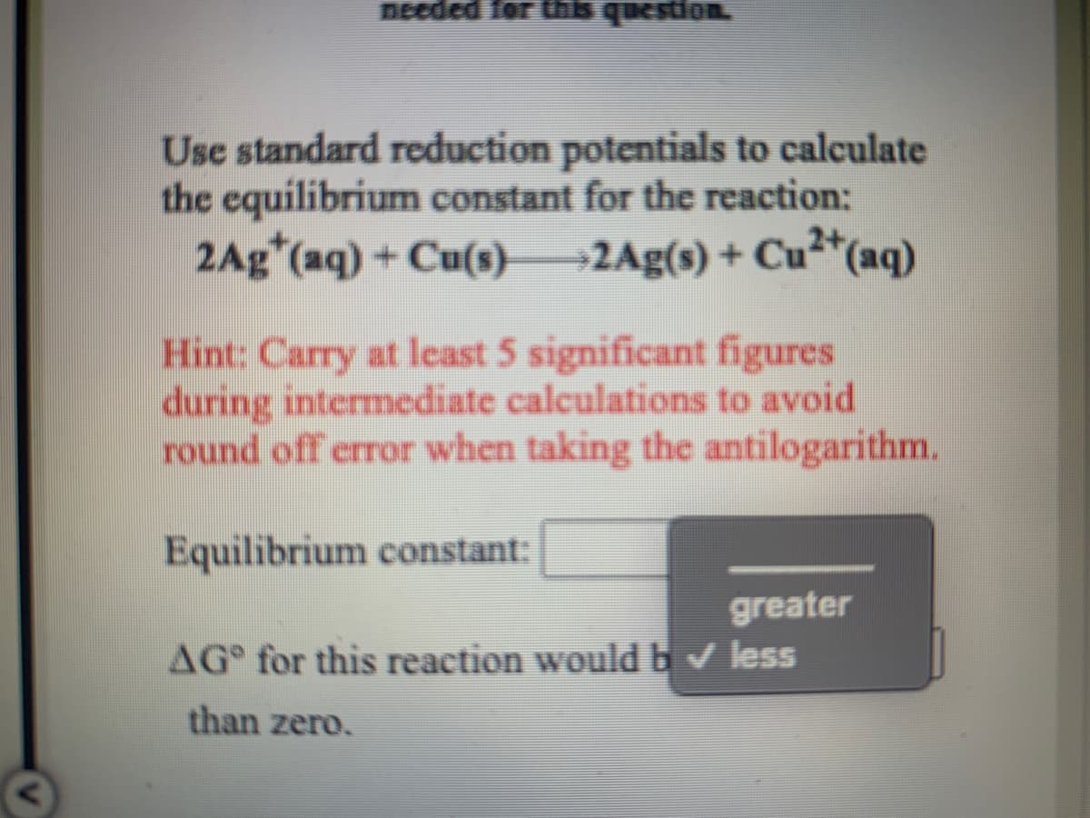 DEeded for
question.
Use standard reduction potentials to calculate
the equilibrium constant for the reaction:
2Ag*(aq) + Cu(s)2Ag(s) + Cu²*(aq)
Hint: Carry at least 5 significant figures
during intermediate calculations to avoid
round off error when taking the antilogarithm.
Equilibrium constant:
greater
AG for this reaction would b less
than zero.
