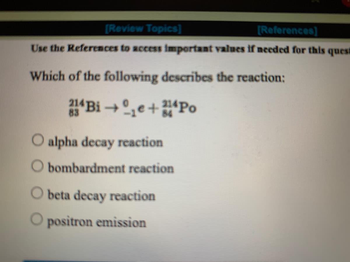 [Review Topics]
[References)
Use the Referemces to access important values if needed for this quest
Which of the following describes the reaction:
Bi,e+Po
83
84
O alpha decay reaction
O bombardment reaction
O beta decay reaction
positron emission
