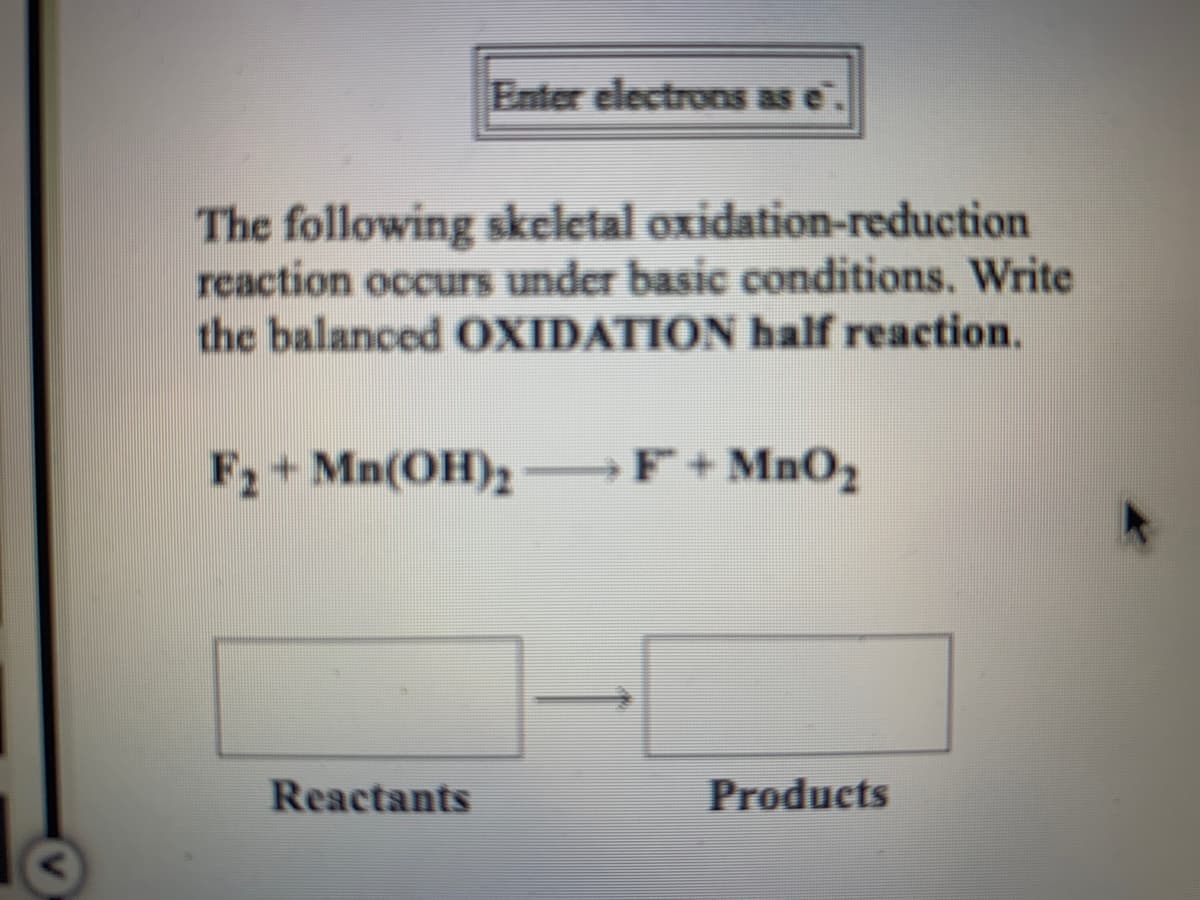 Enter electrons as e
The following skeletal oxidation-reduction
reaction occurs under basic conditions. Write
the balanced OXIDATION half reaction.
F2 + Mn(OH)2
F+MnO2
Reactants
Products
