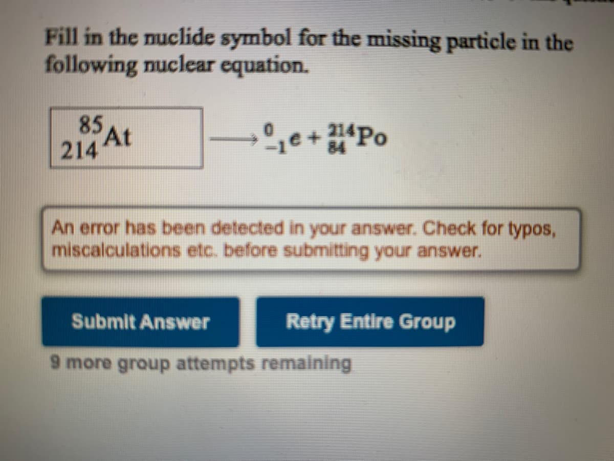 Fill in the nuclide symbol for the missing particle in the
following nuclear equation.
85 AL
214 4t
1e+Po
An error has been detected in your answer. Check for typos,
miscalculations etc. before submitting your answer.
Submit Answer
Retry Entire Group
9 more group attempts remaining
