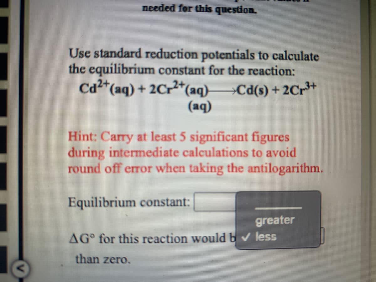 needed for this question.
Use standard reduction potentials to calculate
the equilibrium constant for the reaction:
Cd2*(aq) + 2Cr*(aq)-
»Cd(s) + 2Cr*+
(aq)
Hint: Carry at least 5 significant figures
during intermediate calculations to avoid
round off error when taking the antilogarithm.
Equilibrium constant:
greater
AG° for this reaction would bv less
than zero.

