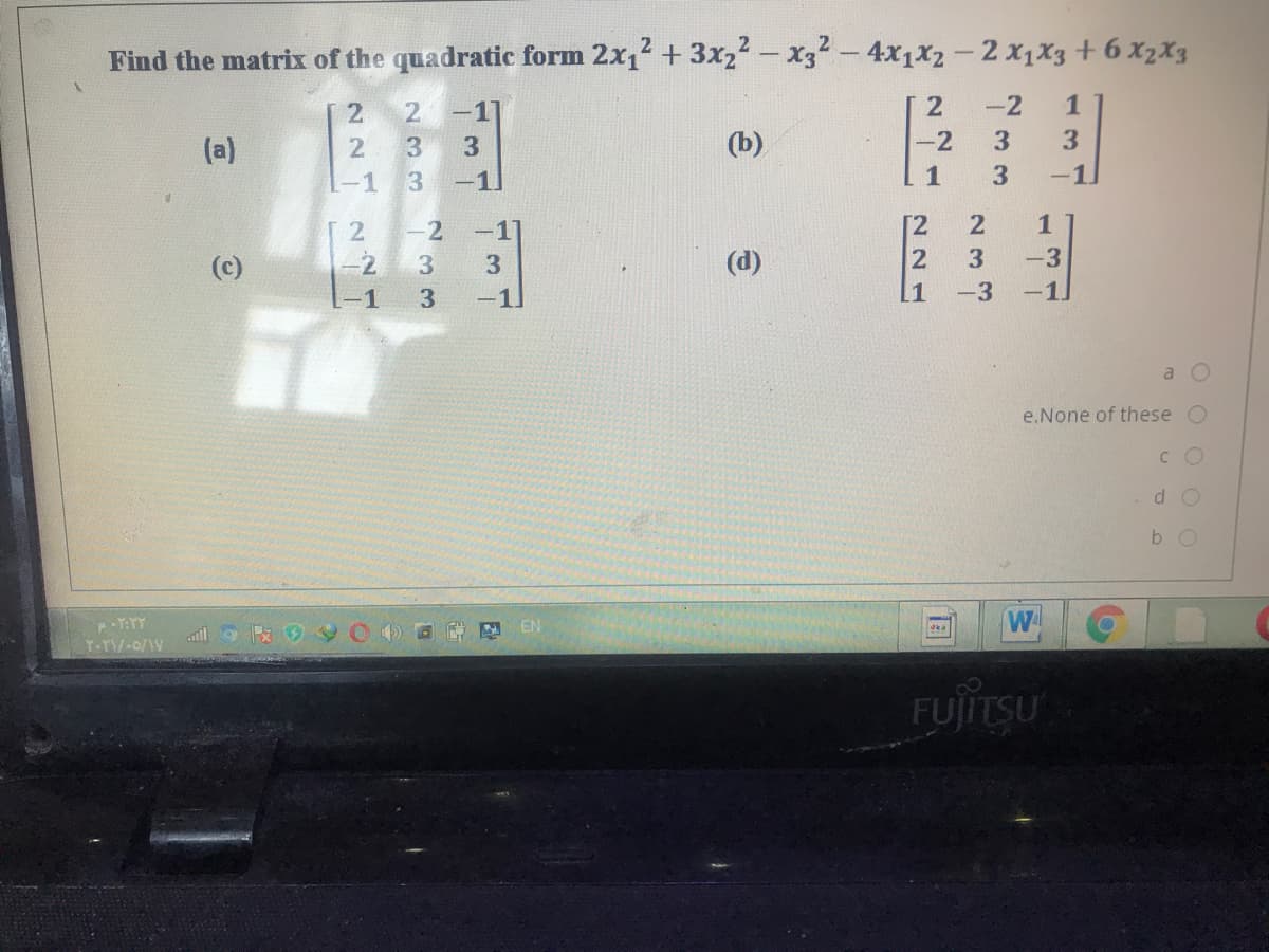 Find the matrix of the quadratic form 2x12 + 3x22 - x32-4x1x2-2 x1X3 + 6 XX2X3
-11
2
-2
1
(a)
3
(b)
-2
3
3.
-1
-1
1
3
-1
-2
[2
1
-2
3
(d)
-3
-1
-1
[1
-3
-1]
e.None of these O
C O
b O
N EN
ka
T-TV-0/1V
FUJTSU
3 3
233
