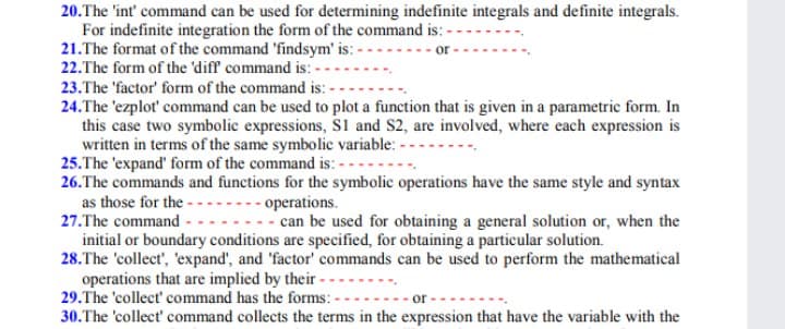 20.The 'int' command can be used for determining indefinite integrals and definite integrals.
For indefinite integration the form of the command is:
21.The format of the command 'findsym' is:-
22.The form of the 'diff command is: -
23.The 'factor' form of the command is: -
24.The 'ezplot' command can be used to plot a function that is given in a parametric form. In
this case two symbolic expressions, S1 and S2, are involved, where each expression is
written in terms of the same symbolic variable: -
25.The 'expand' form of the command is: -
26.The commands and functions for the symbolic operations have the same style and syntax
as those for the -..--.- operations.
27.The command
- can be used for obtaining a general solution or, when the
initial or boundary conditions are specified, for obtaining a particular solution.
28.The 'collect', 'expand', and 'factor' commands can be used to perform the mathematical
operations that are implied by their - -
29.The 'collect' command has the forms: -
or
30.The 'collect' command collects the terms in the expression that have the variable with the
