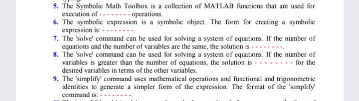 5. The Symbolic Math Toolbox is a collection of MATLAB functions that are used for
execution of -
6. The symbolic expression is a symbolic object. The form for creating a symbolic
expression is: -
7. The 'solve' command can be used for solving a system of equations. If the number of
equations and the number of variables are the same, the solution is -
8. The 'solve' command can be used for solving a system of equations. If the number of
variables is greater than the number of equations, the solution is -
desired variables in terms of the other variables.
9. The 'simplify' command uses mathematical operations and functional and trigonometric
identities to generate a simpler form of the expression. The format of the 'simplify
command is: -
---- operations.
- for the

