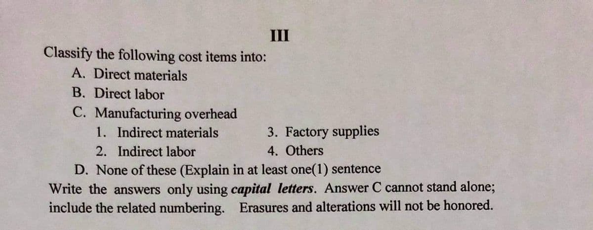 III
Classify the following cost items into:
A. Direct materials
B. Direct labor
C. Manufacturing overhead
1. Indirect materials
3. Factory supplies
2. Indirect labor
4. Others
D. None of these (Explain in at least one(1) sentence
Write the answers only using capital letters. Answer C cannot stand alone;
include the related numbering. Erasures and alterations will not be honored.
