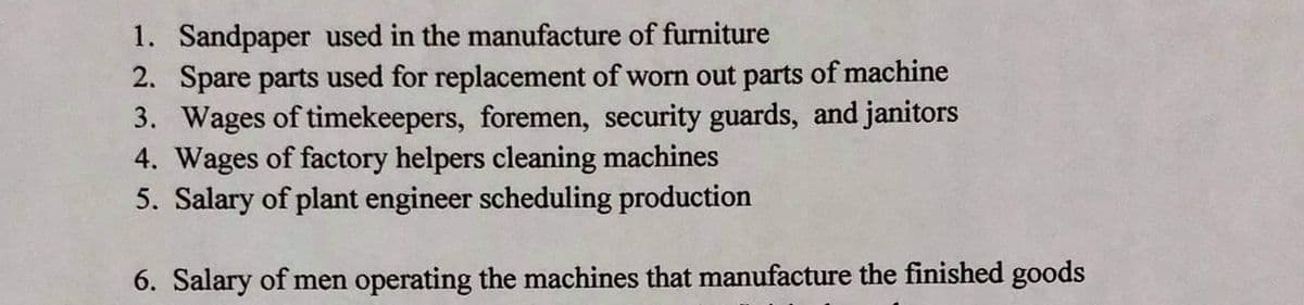 1. Sandpaper used in the manufacture of furniture
2. Spare parts used for replacement of worn out parts of machine
3. Wages of timekeepers, foremen, security guards, and janitors
4. Wages of factory helpers cleaning machines
5. Salary of plant engineer scheduling production
6. Salary of men operating the machines that manufacture the finished goods
