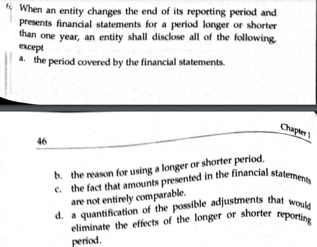 eliminate the effects of the longer or shorter reporting
6, When an entity changes the end of its reporting period and
presents financial statements for a period longer or shorter
than one year, an entity shall disclose all of the following,
except
a. the period covered by the financial statements.
Chapter 1
46
b. the reason for using a longer or shorter period.
are not entirely comparable.
period.
