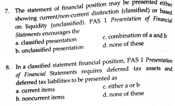 showing current/non-current distinction (classified) or bac
on liquidity (unclassified). PAS 1 Presentation of Financia
Statements enoourages the
a. classified presentation
b. unclassified presentation
c. combination of a and b
d. none of these
8. In a classified statement financial position, PAS 1 Presentation
of Financial Statements requires deferred tax assets and
deferred tax liabilities to be presented as
a. current items
either a or b
c.
b. noncurrent items
d. none of these
