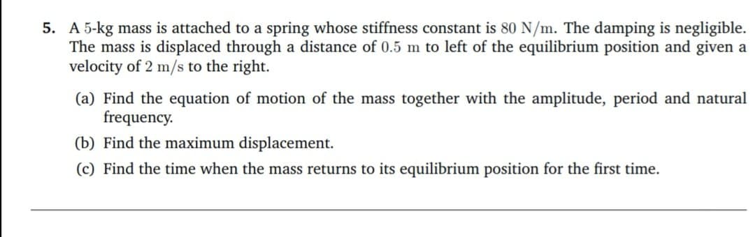 5. A 5-kg mass is attached to a spring whose stiffness constant is 80 N/m. The damping is negligible.
The mass is displaced through a distance of 0.5 m to left of the equilibrium position and given a
velocity of 2 m/s to the right.
(a) Find the equation of motion of the mass together with the amplitude, period and natural
frequency.
(b) Find the maximum displacement.
(c) Find the time when the mass returns to its equilibrium position for the first time.
