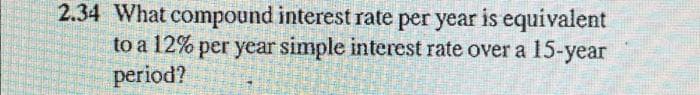 2.34 What compound interest rate per year is equivalent
to a 12% per year simple interest rate over a 15-year
period?
