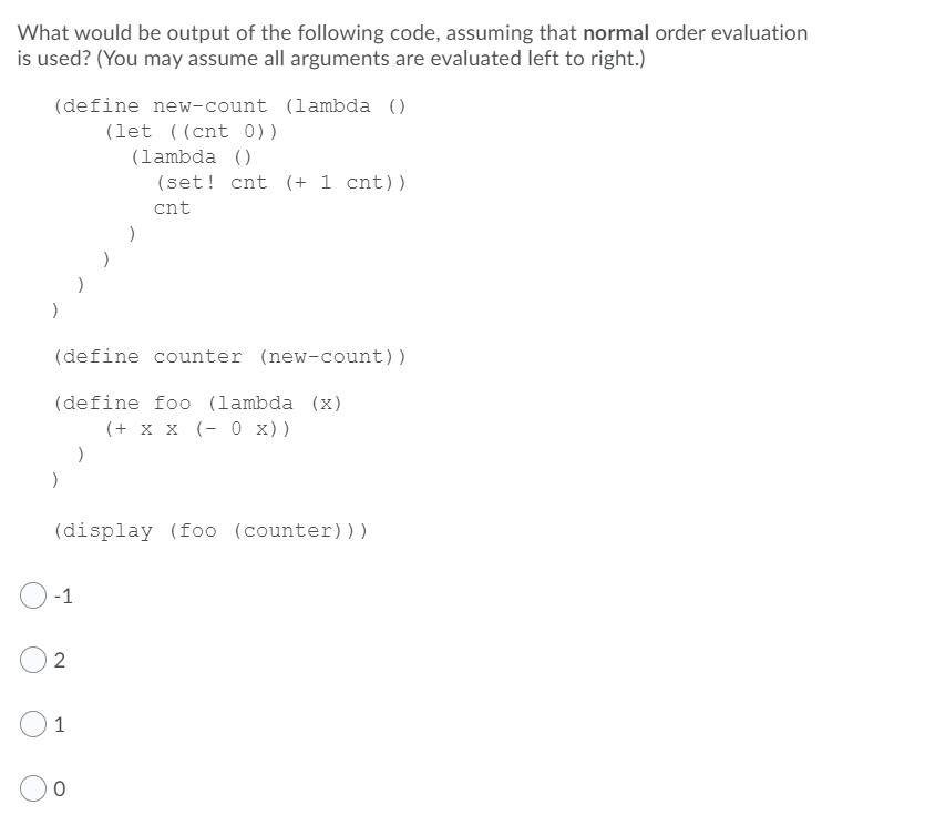 What would be output of the following code, assuming that normal order evaluation
is used? (You may assume all arguments are evaluated left to right.)
(define new-count (lambda ()
(let ((cnt 0))
(lambda ()
(set! cnt (+ 1 cnt))
cnt
(define counter (new-count))
(define foo (lambda (x)
(+ x x (- 0 x))
(display (foo (counter)))
-1
1
