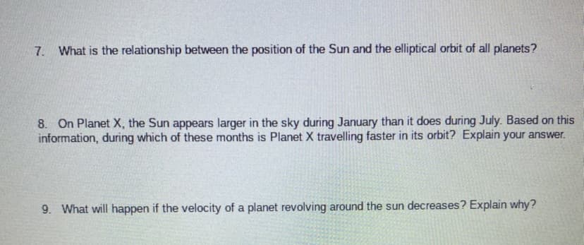7. What is the relationship between the position of the Sun and the elliptical orbit of all planets?
8. On Planet X, the Sun appears larger in the sky during January than it does during July. Based on this
information, during which of these months is Planet X travelling faster in its orbit? Explain your answer.
9. What will happen if the velocity of a planet revolving around the sun decreases? Explain why?

