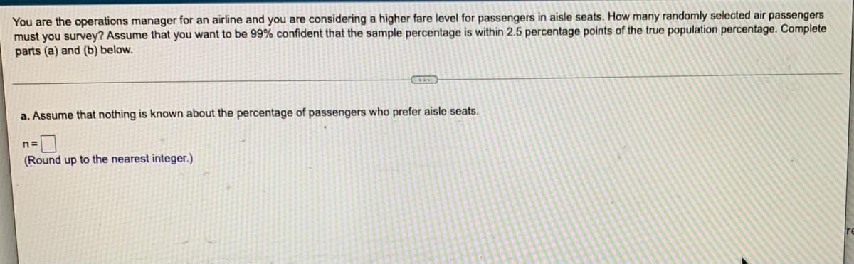 You are the operations manager for an airline and you are considering a higher fare level for passengers in aisle seats. How many randomly selected air passengers
must you survey? Assume that you want to be 99% confident that the sample percentage is within 2.5 percentage points of the true population percentage. Complete
parts (a) and (b) below.
a. Assume that nothing is known about the percentage of passengers who prefer aisle seats.
n=
(Round up to the nearest integer.)