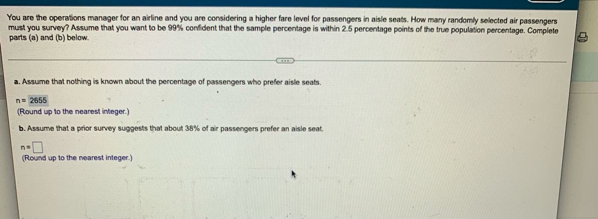 You are the operations manager for an airline and you are considering a higher fare level for passengers in aisle seats. How many randomly selected air passengers
must you survey? Assume that you want to be 99% confident that the sample percentage is within 2.5 percentage points of the true population percentage. Complete
parts (a) and (b) below.
a. Assume that nothing is known about the percentage of passengers who prefer aisle seats.
n = 2655
(Round up to the nearest integer.)
b. Assume that a prior survey suggests that about 38% of air passengers prefer an aisle seat.
n=
(Round up to the nearest integer.)
