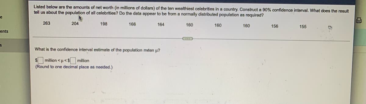 e
ents
3
Listed below are the amounts of net worth (in millions of dollars) of the ten wealthiest celebrities in a country. Construct a 90% confidence interval. What does the result
tell us about the population of all celebrities? Do the data appear to be from a normally distributed population as required?
263
204
198
166
164
160
160
160
156
155
(...)
What is the confidence interval estimate of the population mean u?
$ million<u<$ million
(Round to one decimal place as needed.)