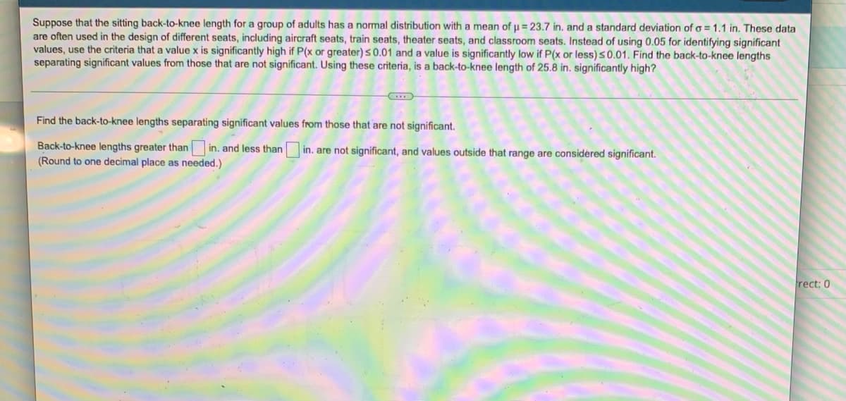 Suppose that the sitting back-to-knee length for a group of adults has a normal distribution with a mean of μ = 23.7 in. and a standard deviation of o=1.1 in. These data
are often used in the design of different seats, including aircraft seats, train seats, theater seats, and classroom seats. Instead of using 0.05 for identifying significant
values, use the criteria that a value x is significantly high if P(x or greater) ≤ 0.01 and a value is significantly low if P(x or less) ≤0.01. Find the back-to-knee lengths
separating significant values from those that are not significant. Using these criteria, is a back-to-knee length of 25.8 in. significantly high?
Find the back-to-knee lengths separating significant values from those that are not significant.
Back-to-knee lengths greater than in. and less than in. are not significant, and values outside that range are considered significant.
(Round to one decimal place as needed.)
rect: 0