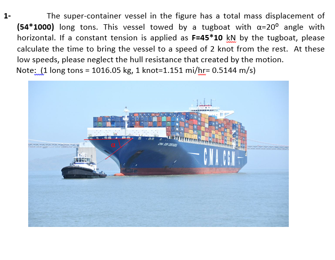1-
The super-container vessel in the figure has a total mass displacement of
(54*1000) long tons. This vessel towed by a tugboat with a=20° angle with
horizontal. If a constant tension is applied as F=45*10 kN by the tugboat, please
calculate the time to bring the vessel to a speed of 2 knot from the rest. At these
low speeds, please neglect the hull resistance that created by the motion.
Note: (1 long tons = 1016.05 kg, 1 knot=1.151 mi/hr= 0.5144 m/s)
CNA CEN
