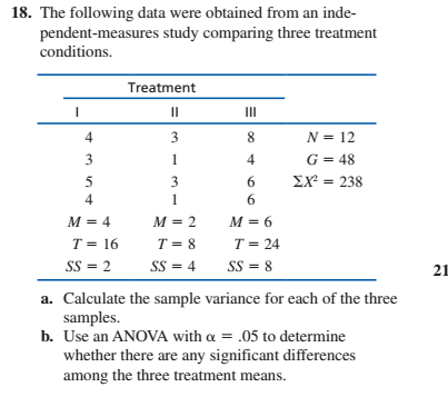 18. The following data were obtained from an inde-
pendent-measures study comparing three treatment
conditions.
Treatment
II
II
3
8.
N = 12
G = 48
EX = 238
3
6.
4
6.
M = 4
M = 2
M = 6
T = 8
T = 24
T = 16
SS = 2
SS = 8
SS = 4
21
a. Calculate the sample variance for each of the three
samples.
b. Use an ANOVA with a = .05 to determine
whether there are any significant differences
among the three treatment means.
