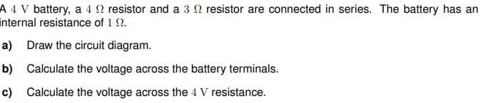 A 4 V battery, a 4 N resistor and a 3 2 resistor are connected in series. The battery has an
internal resistance of 1 2.
a) Draw the circuit diagram.
b) Calculate the voltage across the battery terminals.
c) Calculate the voltage across the 4 V resistance.
