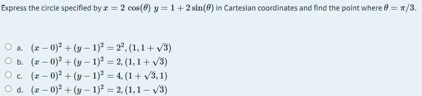 Express the circle specified by a = 2 cos(0) y = 1+2 sin(0) in Cartesian coordinates and find the point where 0 = 1/3.
O a. (x – 0)2 + (y – 1)? = 2°, (1, 1 + v3)
O b. (x – 0)2 + (y- 1)2 = 2, (1, 1+ v3)
O c. (r – 0)2 + (y – 1)? = 4, (1+ v3, 1)
O d. (a – 0)2 + (y- 1)2 = 2, (1,1 – v3)
