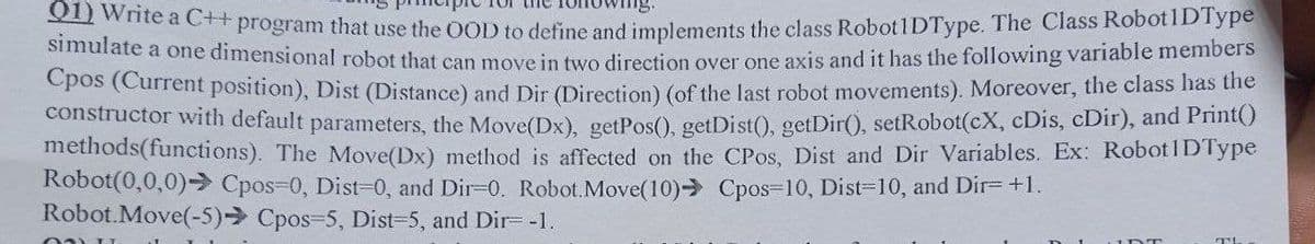 01) Write a C++ program that use the OOD to define and implements the class Robot1DType. The Class Robot1DType
simulate a one dimensional robot that can move in two direction over one axis and it has the following variable members
Cpos (Current position), Dist (Distance) and Dir (Direction) (of the last robot movements). Moreover, the class has the
constructor with default parameters, the Move(Dx), getPos(), getDist(), getDir(), setRobot(cX, cDis, cDir), and Print()
methods(functions). The Move(Dx) method is affected on the CPos, Dist and Dir Variables. Ex: Robot 1DType
Robot(0,0,0) Cpos-0, Dist=0, and Dir=0. Robot.Move (10) Cpos-10, Dist=10, and Dir= +1.
Robot.Move(-5) Cpos-5, Dist=5, and Dir= -1.
021