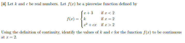 [4] Let k and c be real numbers. Let f(x) be a piecewise function defined by
x +3
if r < 2
f(r) = {k
if x = 2
r2 + cr
if x > 2
Using the definition of continuity, identify the values of k and c for the function f(x) to be continuous
at r = 2.
