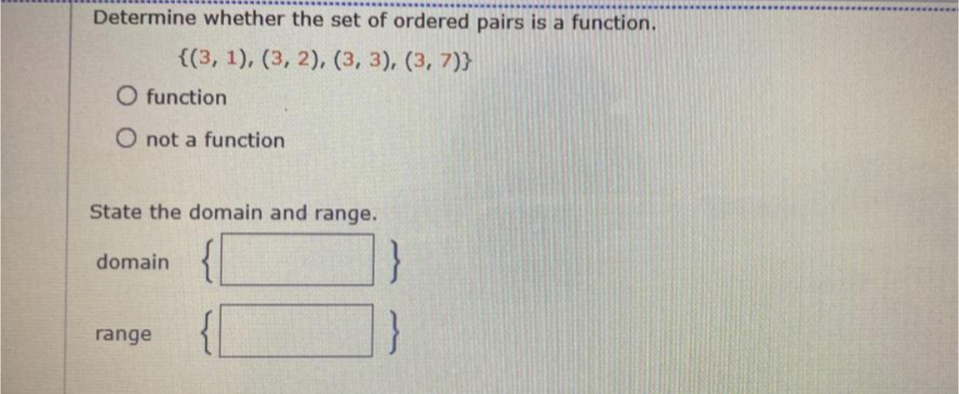 Determine whether the set of ordered pairs is a function.
{(3, 1), (3, 2), (3, 3), (3, 7)}
O function
O not a function
State the domain and range.
domain
range

