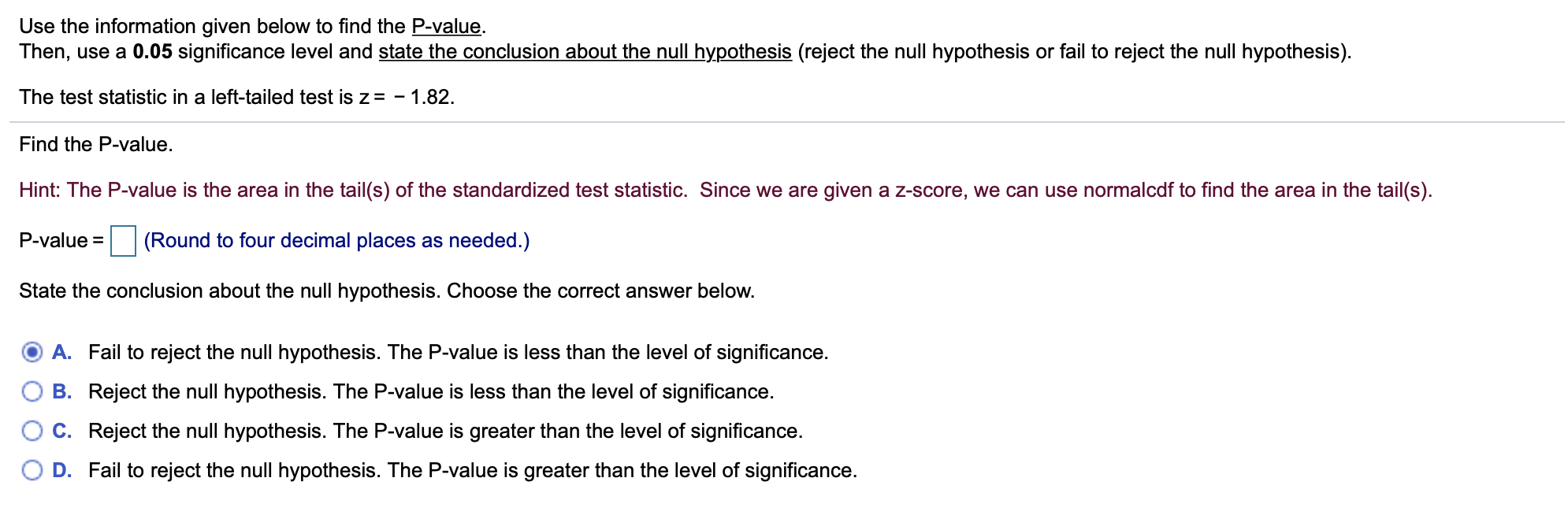 Use the information given below to find the P-value
Then, use a 0.05 significance level and state the conclusion about the null hypothesis (reject the null hypothesis or fail to reject the null hypothesis)
The test statistic in a left-tailed test is z= -1.82.
Find the P-value.
Hint: The P-value is the area in the tail(s) of the standardized test statistic. Since we are given a z-score, we can use normalcdf to find the area in the tail(s)
P-value
(Round to four decimal places as needed.)
State the conclusion about the null hypothesis. Choose the correct answer below.
A. Fail to reject the null hypothesis. The P-value is less than the level of significance.
B. Reject the null hypothesis. The P-value is less than the level of significance.
C. Reject the null hypothesis. The P-value is greater than the level of significance.
D. Fail to reject the null hypothesis. The P-value is greater than the level of significance.
