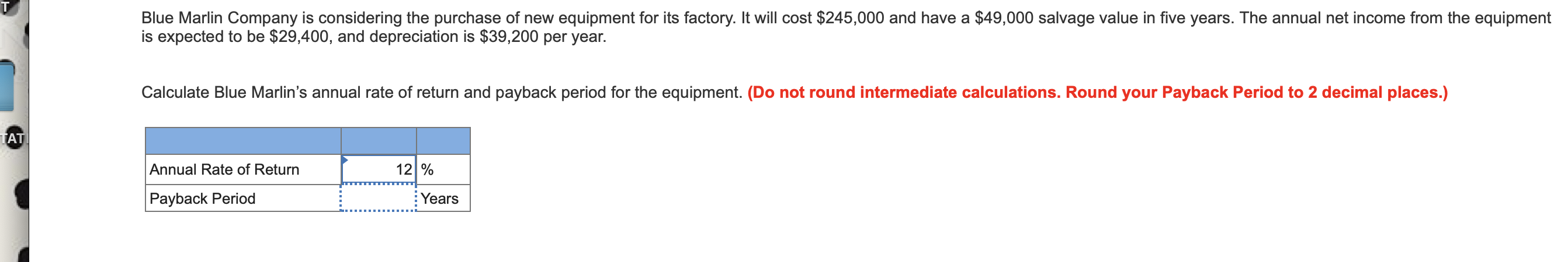 Blue Marlin Company is considering the purchase of new equipment for its factory. It will cost $245,000 and have a $49,000 salvage value in five years. The annual net income from the equipment
is expected to be $29,400, and depreciation is $39,200 per year.
Calculate Blue Marlin's annual rate of return and payback period for the equipment. (Do not round intermediate calculations. Round your Payback Period to 2 decimal places.)
TAT
12 %
Annual Rate of Return
Payback Period
Years
