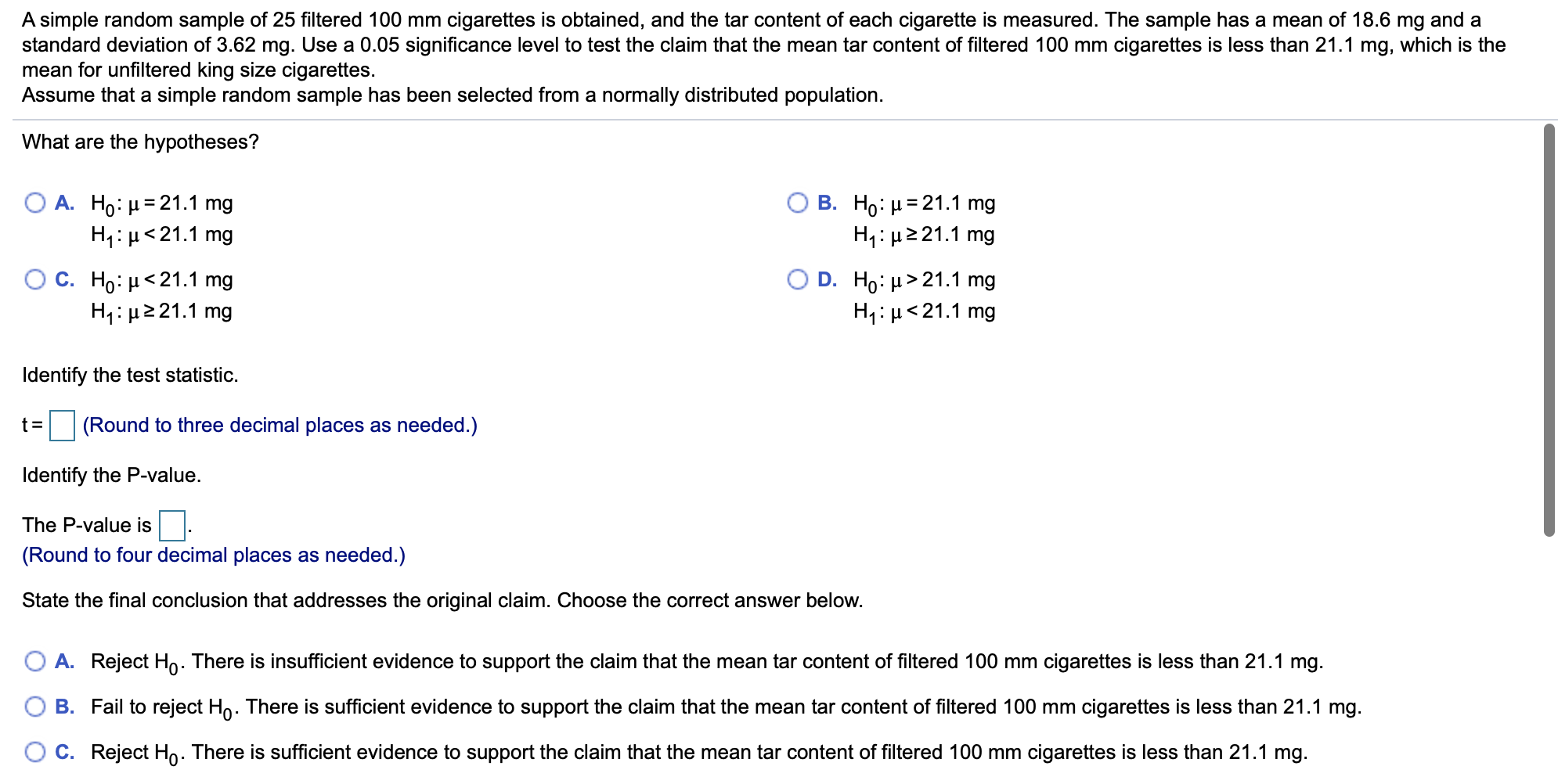 A simple random sample of 25 filtered 100 mm cigarettes is obtained, and the tar content of each cigarette is measured. The sample has a mean of 18.6 mg and a
standard deviation of 3.62 mg. Use a 0.05 significance level to test the claim that the mean tar content of filtered 100 mm cigarettes is less than 21.1 mg, which is the
mean for unfiltered king size cigarettes.
Assume that a simple random sample has been selected from a normally distributed population
What are the hypotheses?
A. Ho H 21.1 mg
H H21.1 mg
В. Но: 321.1 mg
Hi H21.1 mg
Ос. Но: и<21.1 mg
H1 H 21.1 mg
D. Ho: μ>21.1 mg
H1 21.1 mg
Identify the test statistic
(Round to three decimal places as needed.)
Identify the P-value.
The P-value is
(Round to four decimal places as needed.)
State the final conclusion that addresses the original claim. Choose the correct answer below.
A. Reject Ho. There is insufficient evidence to support the claim that the mean tar content of filtered 100 mm cigarettes is less than 21.1 mg.
O B. Fail to reject Ho. There is sufficient evidence to support the claim that the mean tar content of filtered 100 mm cigarettes is less than 21.1 mg.
O C. Reject Ho. There is sufficient evidence to support the claim that the mean tar content of filtered 100 mm cigarettes is less than 21.1 mg.
