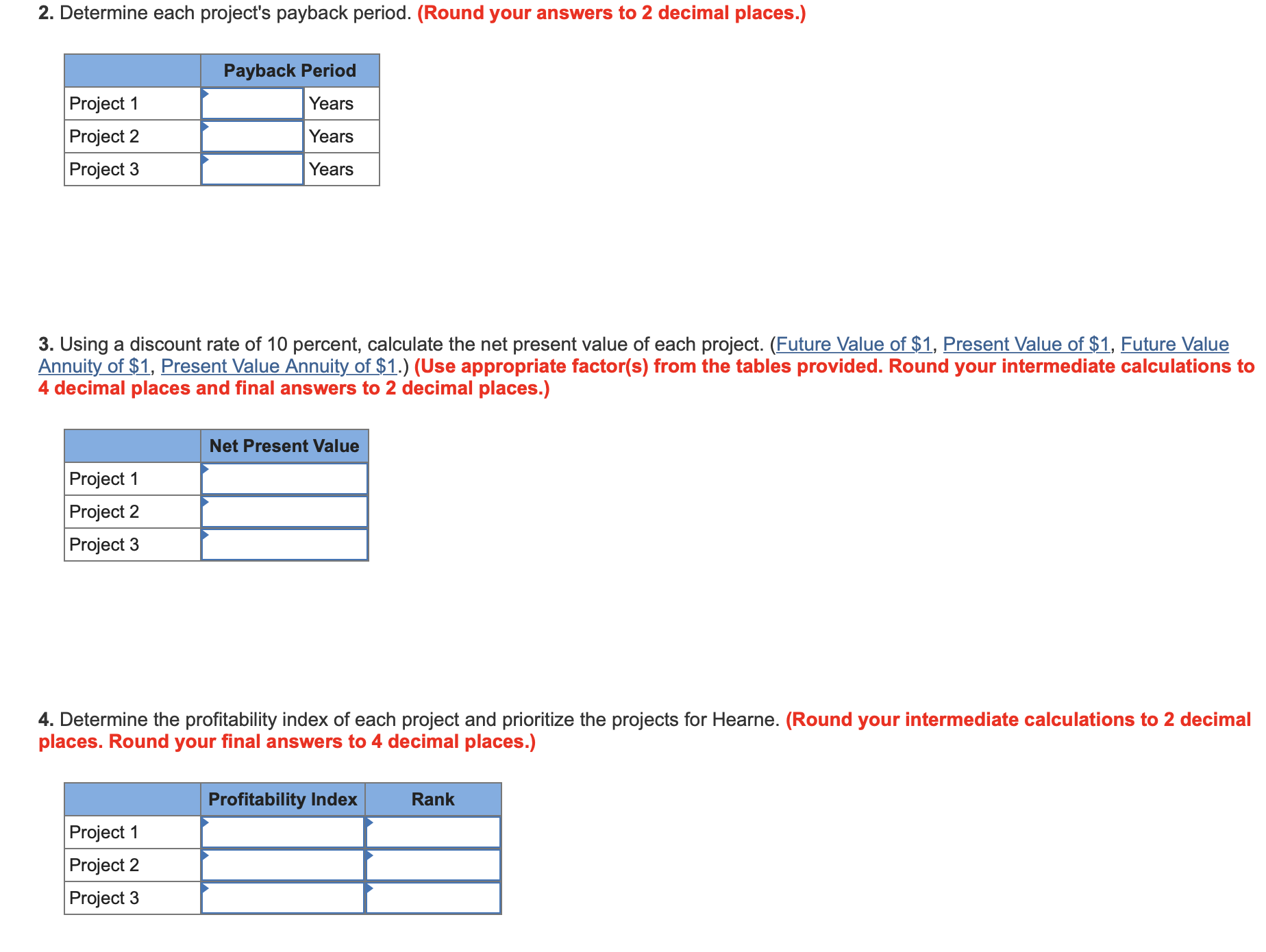 2. Determine each project's payback period. (Round your answers to 2 decimal places.)
Payback Period
Project 1
Years
Project 2
Years
Project 3
Years
3. Using a discount rate of 10 percent, calculate the net present value of each project. (Future Value of $1, Present Value of $1, Future Value
Annuity of $1, Present Value Annuity of $1.) (Use appropriate factor(s) from the tables provided. Round your intermediate calculations to
4 decimal places and final answers to 2 decimal places.)
Net Present Value
Project 1
Project 2
Project 3
4. Determine the profitability index of each project and prioritize the projects for Hearne. (Round your intermediate calculations to 2 decimal
places. Round your final answers to 4 decimal places.)
Rank
Profitability Index
Project 1
Project 2
Project 3
