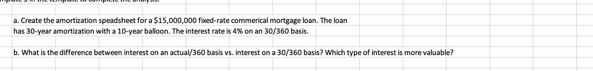 a. Create the amortization speadsheet for a $15,000,000 fixed-rate commerical mortgage loan. The loan
has 30-year amortization with a 10-year balloon. The interest rate is 4% on an 30/360 basis.
b. What is the difference between interest on an actual/360 basis vs. interest on a 30/360 basis? Which type of interest is more valuable?
