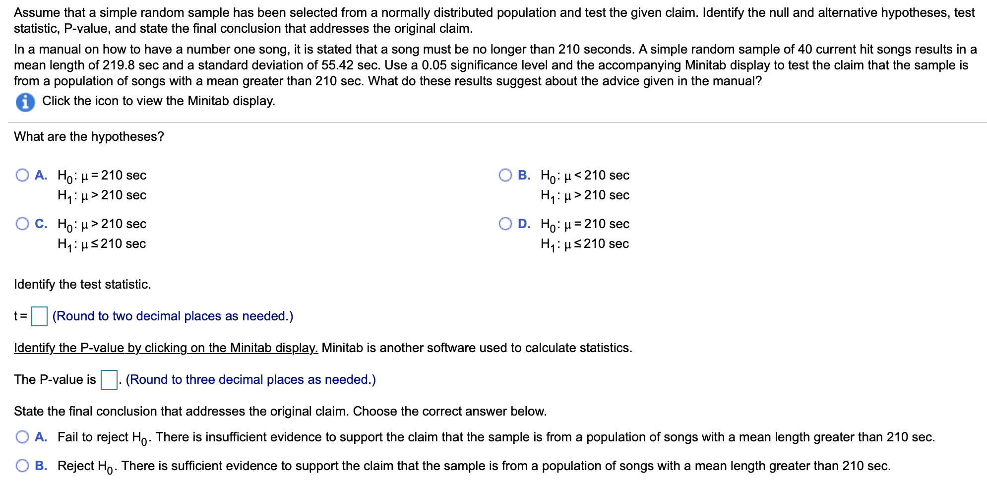 Assume that a simple random sample has been selected from a normally distributed population and test the given claim. Identify the null and alternative hypotheses, test
statistic, P-value, and state the final conclusion that addresses the original claim
In a manual on how to have a number one song, it is stated that a song must be no longer than 210 seconds. A simple random sample of 40 current hit songs results in a
mean length of 219.8 sec and a standard deviation of 55.42 sec. Use a 0.05 significance level and the accompanying Minitab display to test the claim that the sample is
from a population of songs with a mean greater than 210 sec. What do these results suggest about the advice given in the manual?
Click the icon to view the Minitab display.
What are the hypotheses?
А. Но: 3210 sec
HH210 sec
В. Но: и<210 sec
H1 H210 sec
О с. Но: и> 210 sec
H1 210 sec
D. Ho H 210 sec
H1 H 210 sec
Identify the test statistic
(Round to two decimal places as needed.)
Identify the P-value by clicking on the Minitab display. Minitab is another software used to calculate statistics
(Round to three decimal places as needed.)
The P-value is
State the final conclusion that addresses the original claim. Choose the correct answer below.
O A. Fail to reject Ho. There is insufficient evidence to support the claim that the sample is from a population of songs with a mean length greater than 210 sec
B. Reject Ho There is sufficient evidence to support the claim that the sample is from a population of songs with a mean length greater than 210 sec
