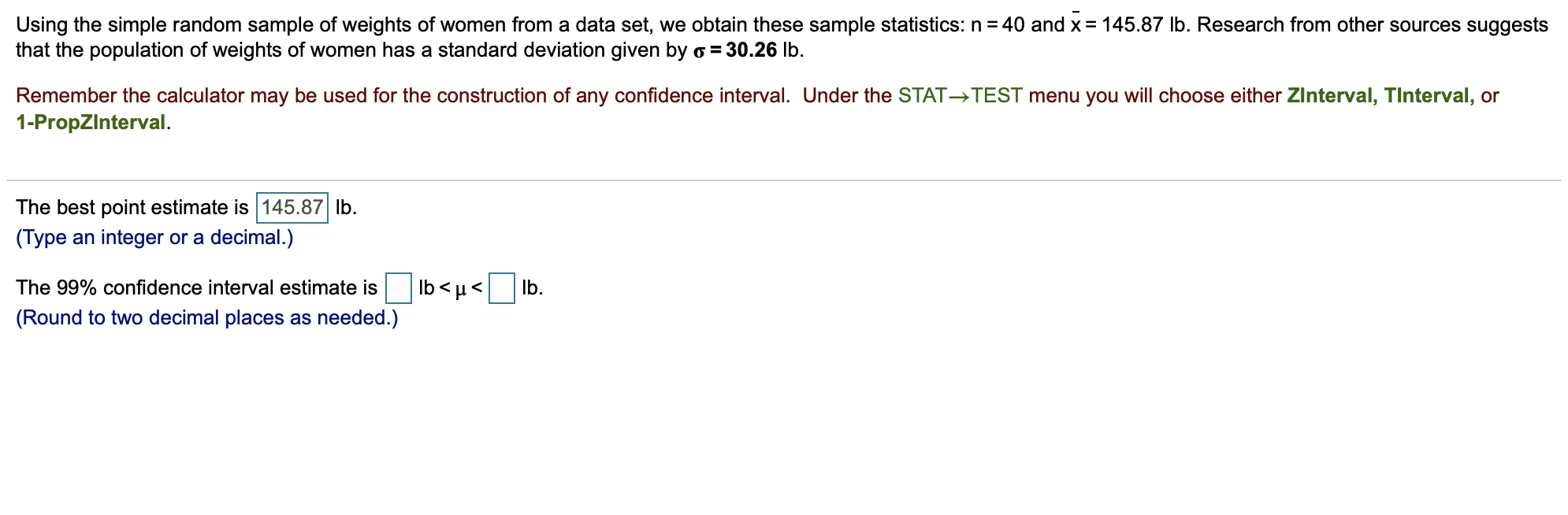 Using the simple random sample of weights of women from a data set, we obtain these sample statistics: n 40 and x
that the population of weights of women has a standard deviation given by o = 30.26 lb.
145.87 lb. Research from other sources suggests
Remember the calculator may be used for the construction of any confidence interval. Under the STAT- TEST menu you will choose either ZInterval, TInterval, or
1-PropZlnterval
The best point estimate is 145.87 lb
(Type an integer or a decimal.)
lb u
The 99% confidence interval estimate is
lb
(Round to two decimal places as needed.)
